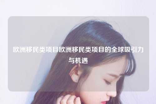 欧洲移民类项目欧洲移民类项目的全球吸引力与机遇